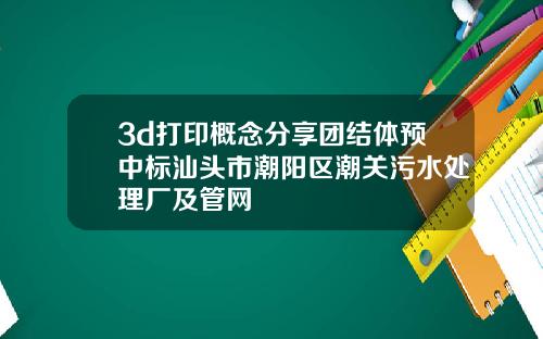 3d打印概念分享团结体预中标汕头市潮阳区潮关污水处理厂及管网