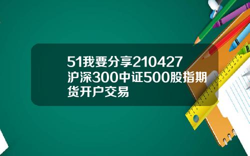 51我要分享210427沪深300中证500股指期货开户交易