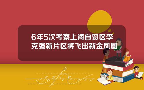 6年5次考察上海自贸区李克强新片区将飞出新金凤凰