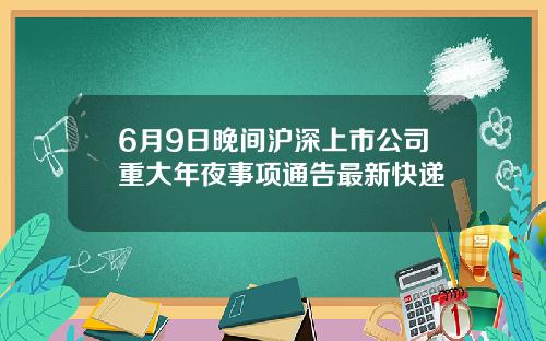 6月9日晚间沪深上市公司重大年夜事项通告最新快递