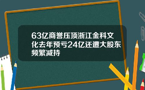 63亿商誉压顶浙江金科文化去年预亏24亿还遭大股东频繁减持