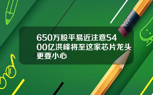 650万股平易近注意5400亿洪峰将至这家芯片龙头更要小心