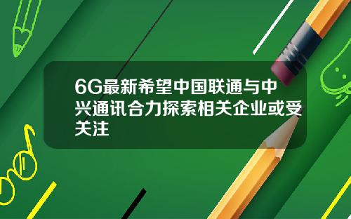 6G最新希望中国联通与中兴通讯合力探索相关企业或受关注