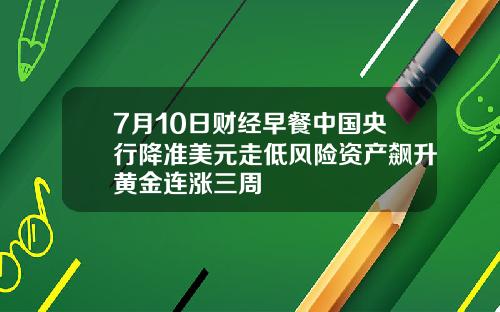 7月10日财经早餐中国央行降准美元走低风险资产飙升黄金连涨三周