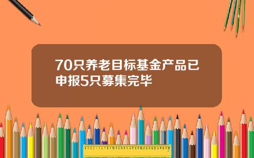 70只养老目标基金产品已申报5只募集完毕