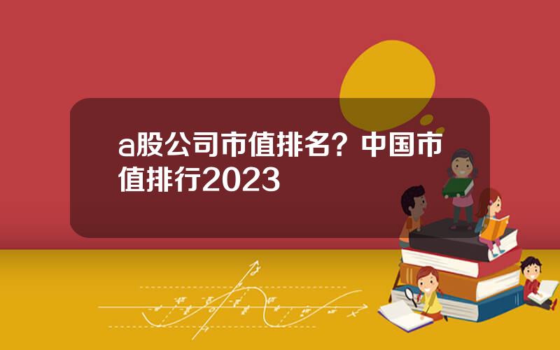 a股公司市值排名？中国市值排行2023