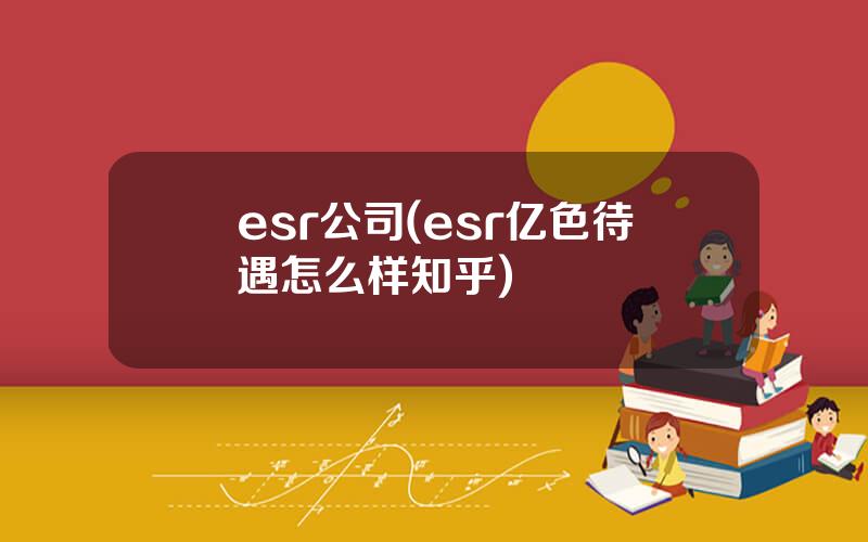 esr公司(esr亿色待遇怎么样知乎)