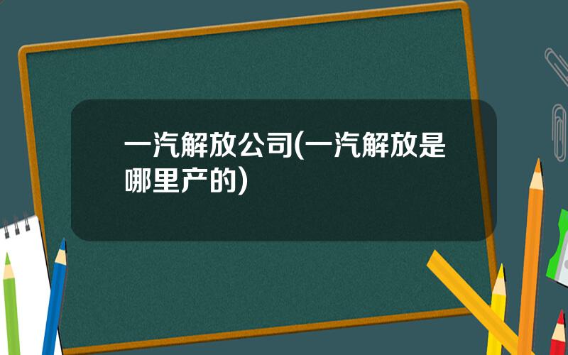 一汽解放公司(一汽解放是哪里产的)