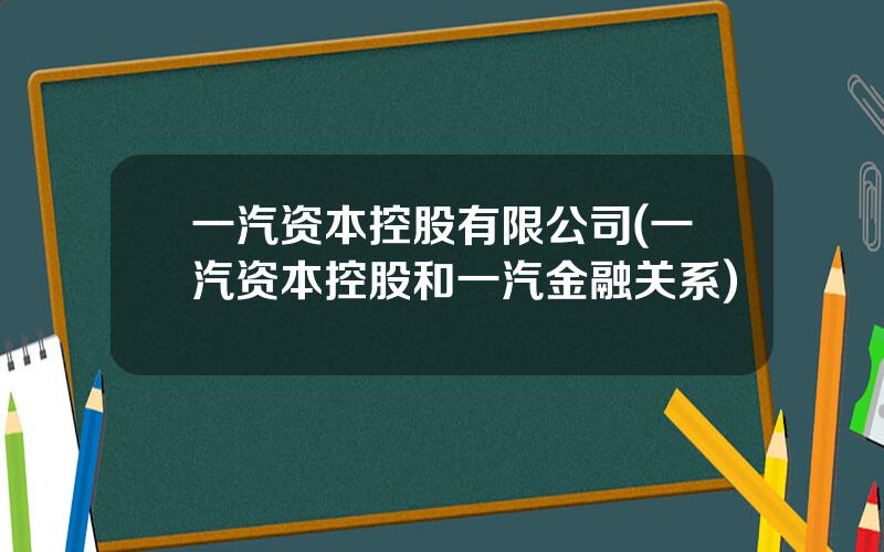 一汽资本控股有限公司(一汽资本控股和一汽金融关系)