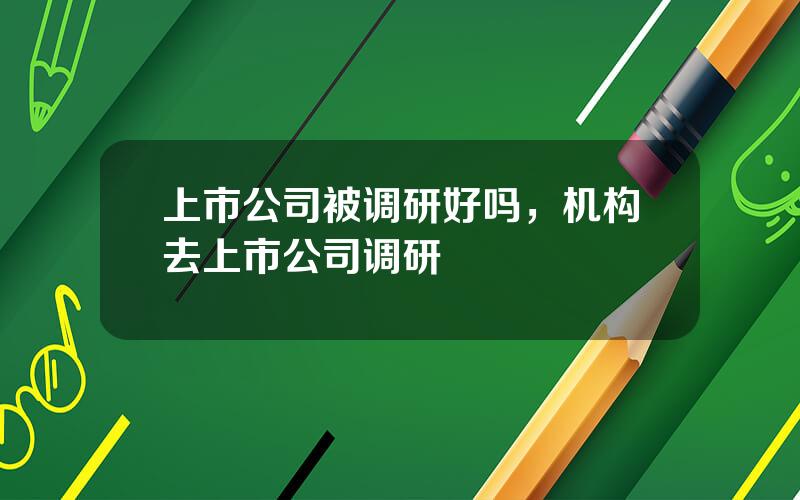 上市公司被调研好吗，机构去上市公司调研