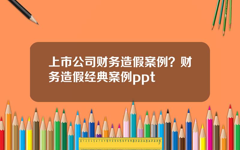 上市公司财务造假案例？财务造假经典案例ppt