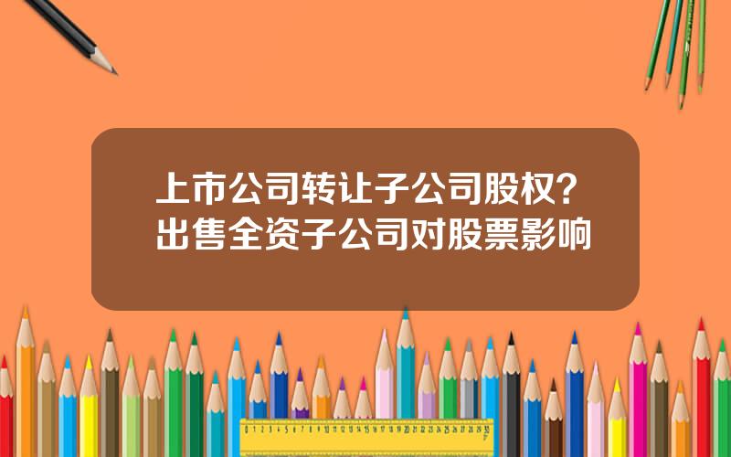 上市公司转让子公司股权？出售全资子公司对股票影响