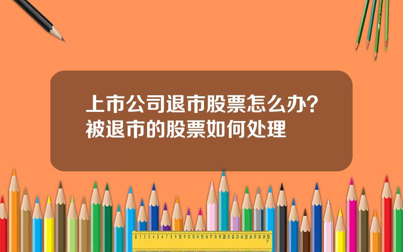 上市公司退市股票怎么办？被退市的股票如何处理