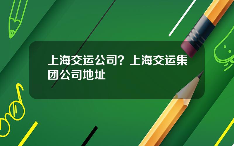 上海交运公司？上海交运集团公司地址