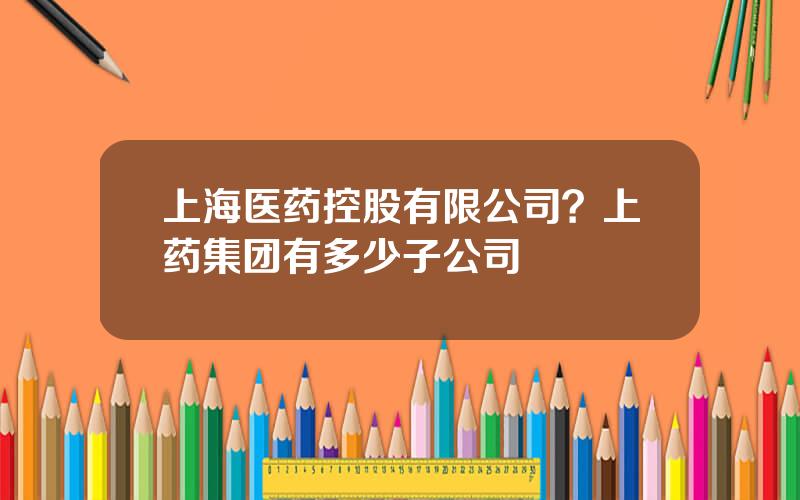 上海医药控股有限公司？上药集团有多少子公司