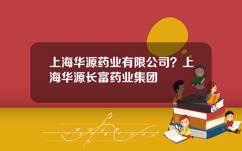 上海华源药业有限公司？上海华源长富药业集团