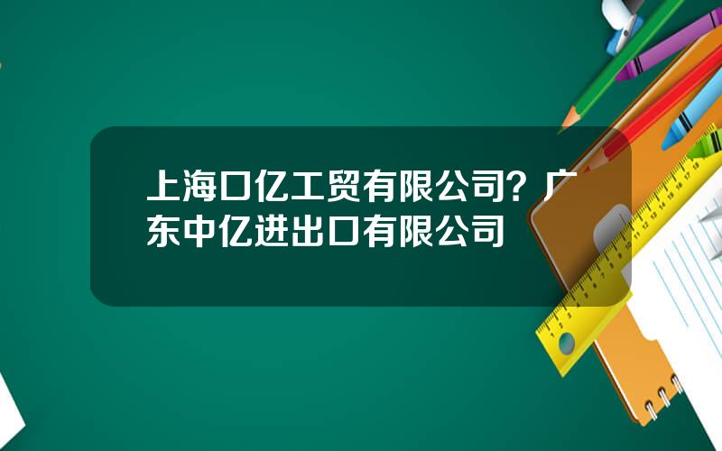 上海口亿工贸有限公司？广东中亿进出口有限公司