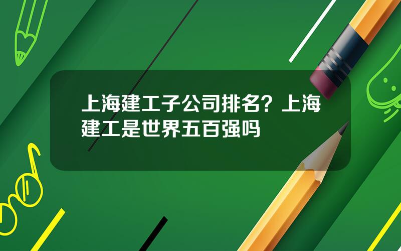 上海建工子公司排名？上海建工是世界五百强吗