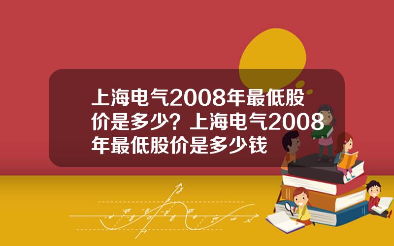 上海电气2008年最低股价是多少？上海电气2008年最低股价是多少钱