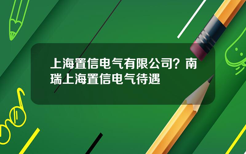 上海置信电气有限公司？南瑞上海置信电气待遇