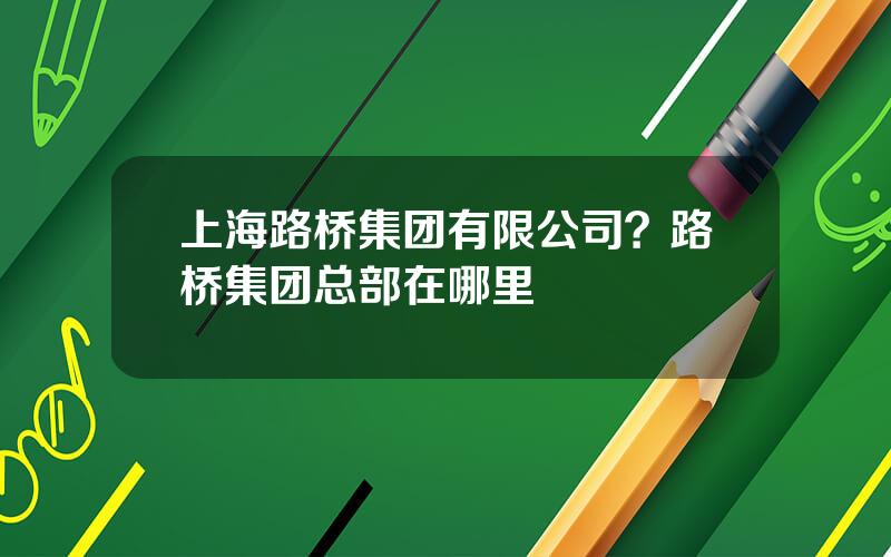 上海路桥集团有限公司？路桥集团总部在哪里