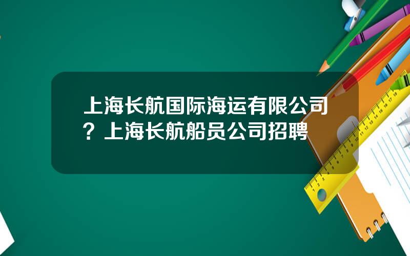 上海长航国际海运有限公司？上海长航船员公司招聘