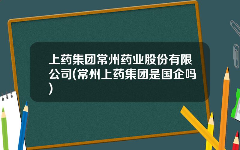 上药集团常州药业股份有限公司(常州上药集团是国企吗)