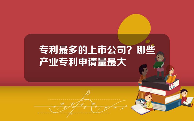 专利最多的上市公司？哪些产业专利申请量最大