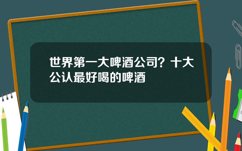 世界第一大啤酒公司？十大公认最好喝的啤酒