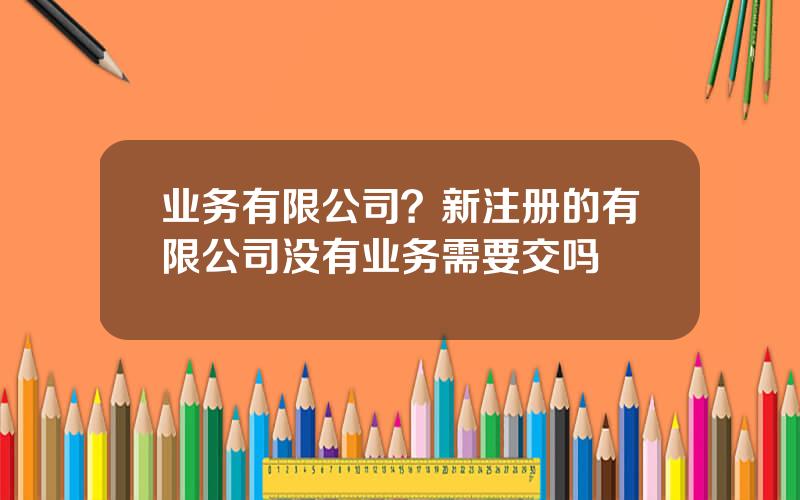 业务有限公司？新注册的有限公司没有业务需要交吗