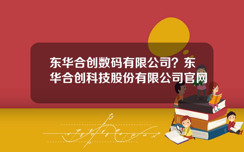 东华合创数码有限公司？东华合创科技股份有限公司官网