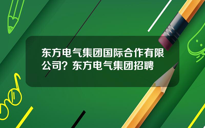 东方电气集团国际合作有限公司？东方电气集团招聘