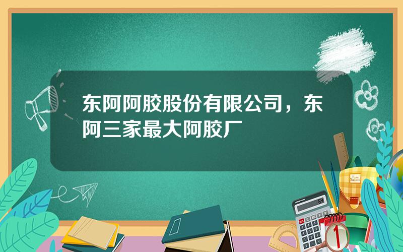 东阿阿胶股份有限公司，东阿三家最大阿胶厂