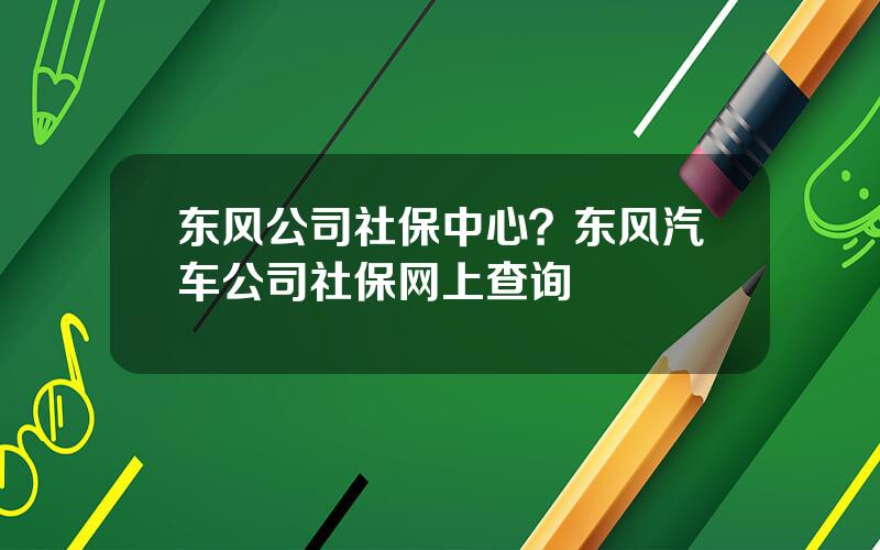 东风公司社保中心？东风汽车公司社保网上查询