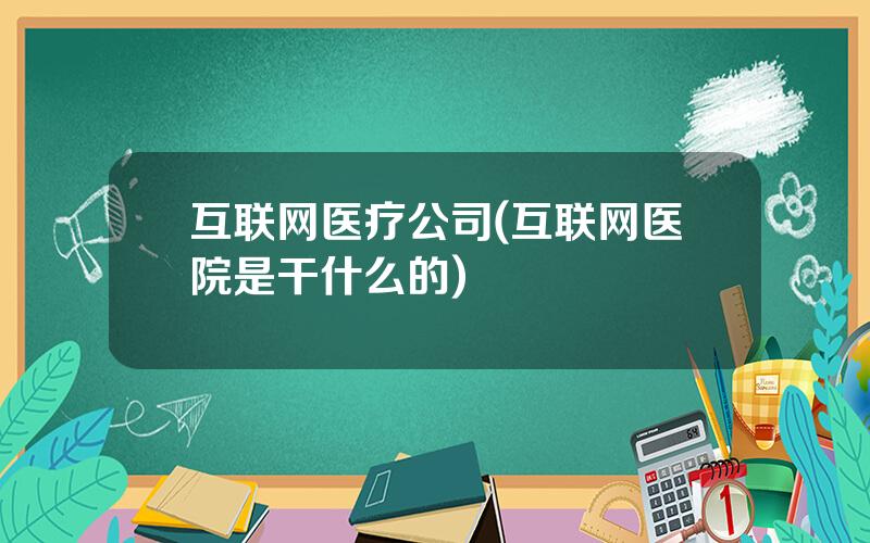 互联网医疗公司(互联网医院是干什么的)