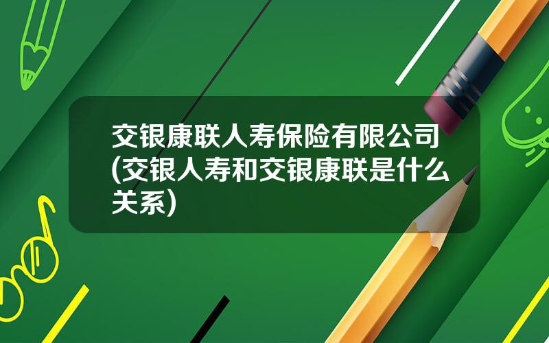 交银康联人寿保险有限公司(交银人寿和交银康联是什么关系)