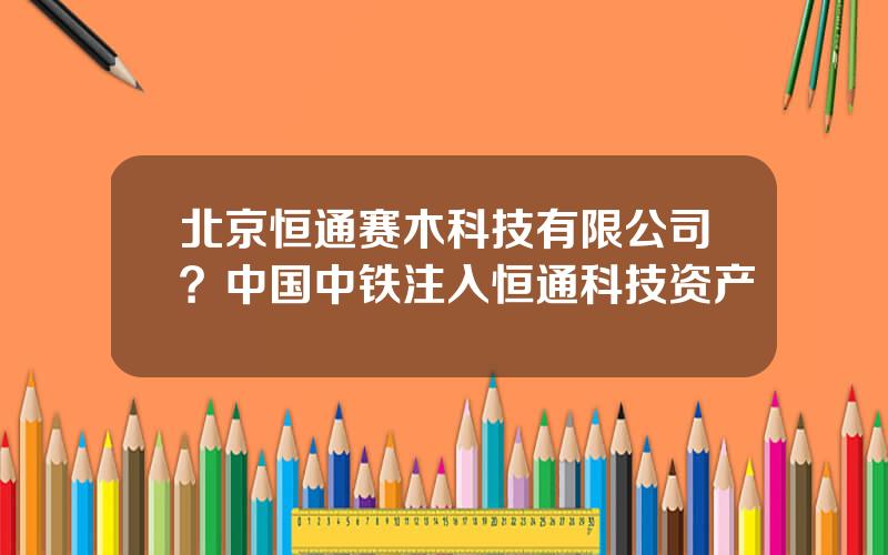 北京恒通赛木科技有限公司？中国中铁注入恒通科技资产