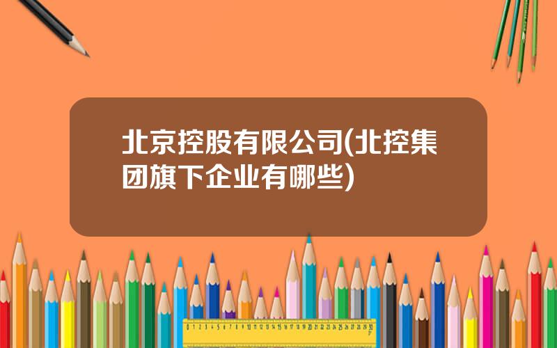 北京控股有限公司(北控集团旗下企业有哪些)