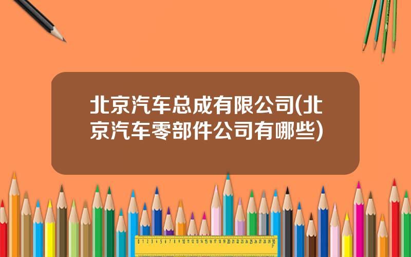 北京汽车总成有限公司(北京汽车零部件公司有哪些)