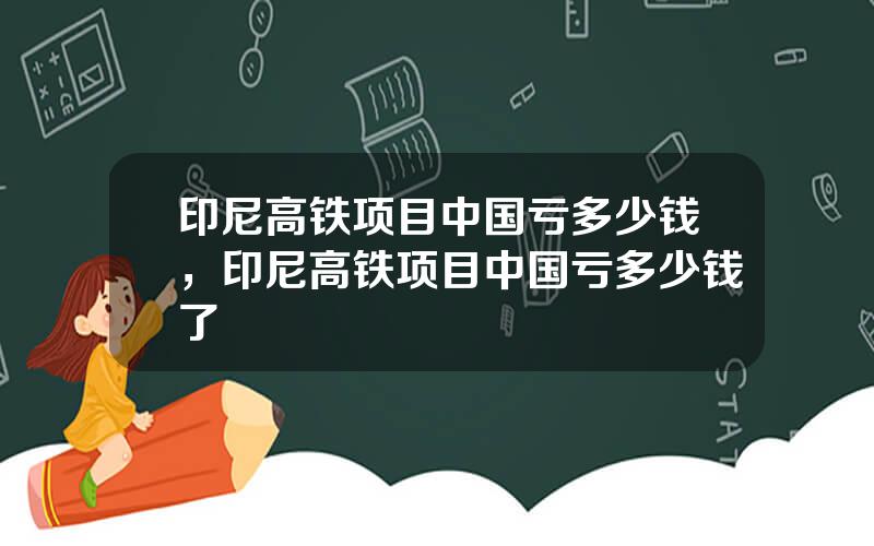 印尼高铁项目中国亏多少钱，印尼高铁项目中国亏多少钱了