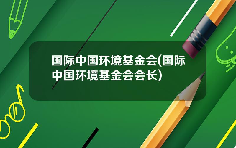 国际中国环境基金会(国际中国环境基金会会长)