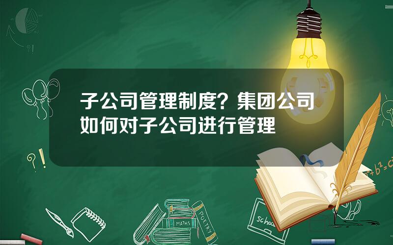 子公司管理制度？集团公司如何对子公司进行管理