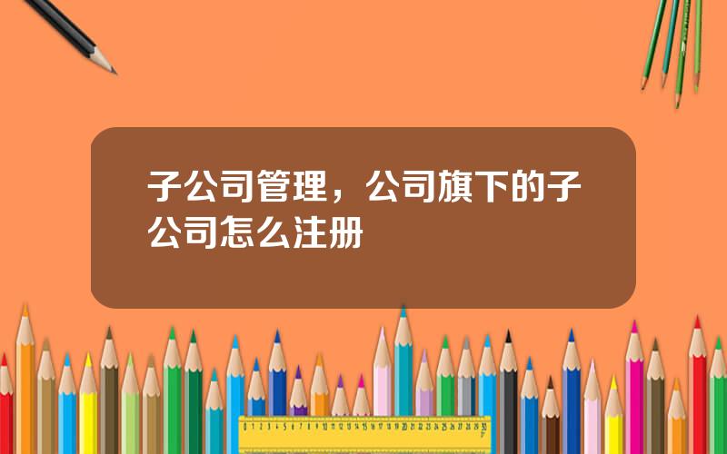 子公司管理，公司旗下的子公司怎么注册