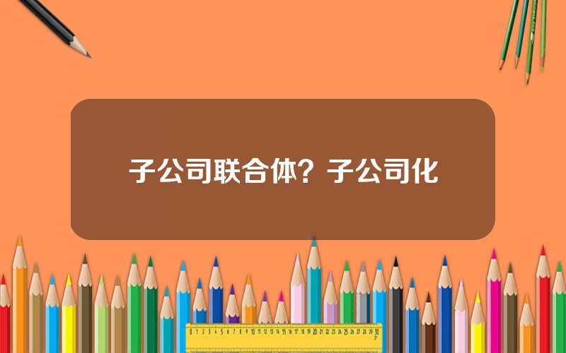 子公司联合体？子公司化