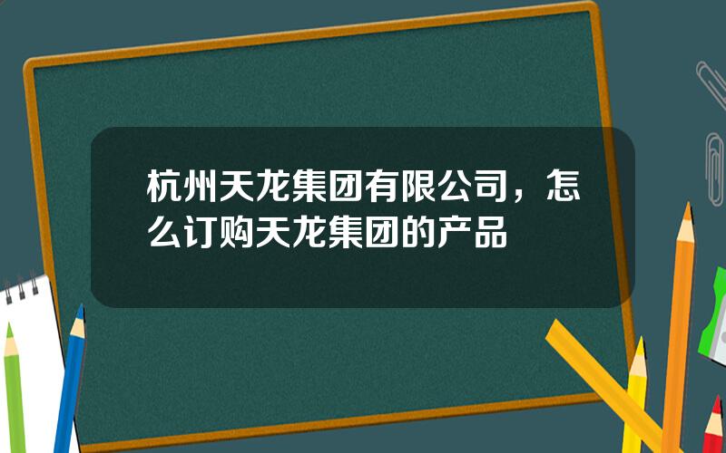 杭州天龙集团有限公司，怎么订购天龙集团的产品