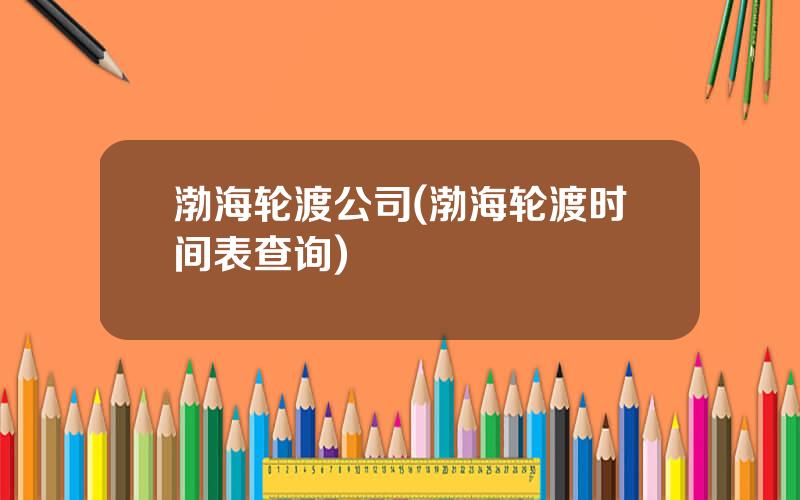 渤海轮渡公司(渤海轮渡时间表查询)